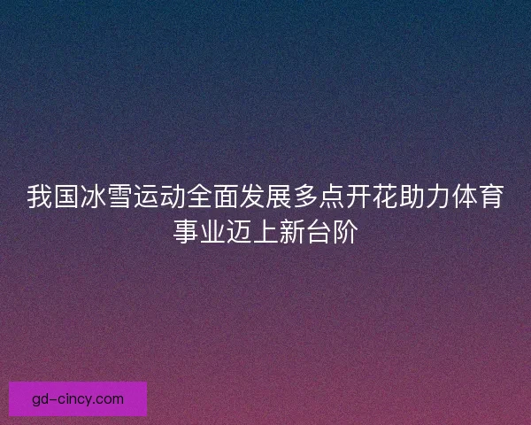 我国冰雪运动全面发展多点开花助力体育事业迈上新台阶