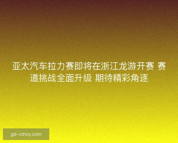 亚太汽车拉力赛即将在浙江龙游开赛 赛道挑战全面升级 期待精彩角逐