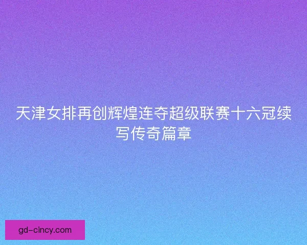 天津女排再创辉煌连夺超级联赛十六冠续写传奇篇章